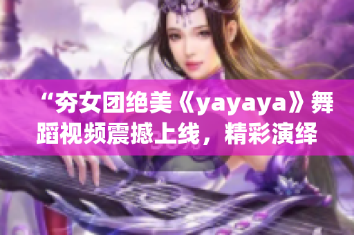 “夯女团绝美《yayaya》舞蹈视频震撼上线，精彩演绎引发热议”