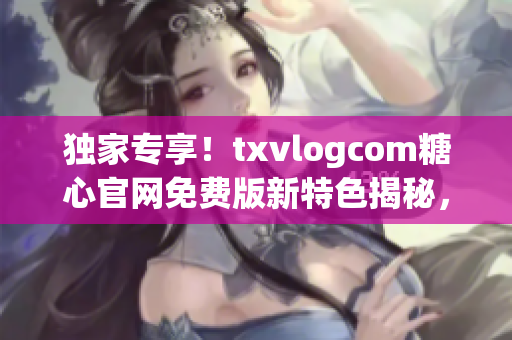 独家专享！txvlogcom糖心官网免费版新特色揭秘，惊喜不断