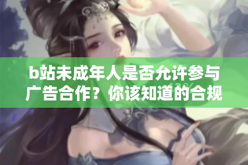 b站未成年人是否允许参与广告合作？你该知道的合规问题