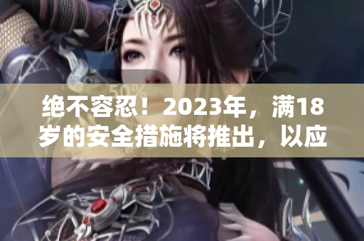 绝不容忍！2023年，满18岁的安全措施将推出，以应对重要挑战