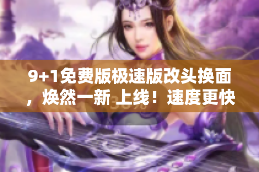 9+1免费版极速版改头换面，焕然一新 上线！速度更快，功能更全，用户体验升级！