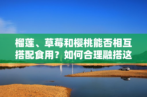 榴莲、草莓和樱桃能否相互搭配食用？如何合理融搭这三种水果？