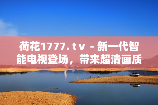 荷花1777. tⅴ - 新一代智能电视登场，带来超清画质与智能互联体验