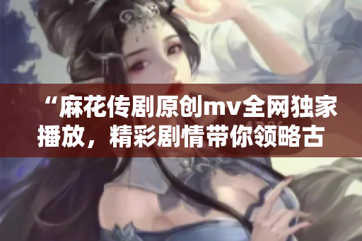 “麻花传剧原创mv全网独家播放，精彩剧情带你领略古今中外故事”