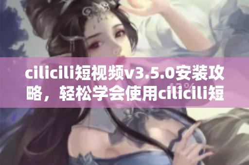 cilicili短视频v3.5.0安装攻略，轻松学会使用cilicili短视频的步骤