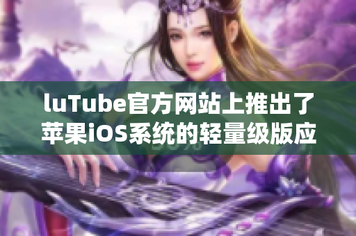 luTube官方网站上推出了苹果iOS系统的轻量级版应用，快来下载体验吧