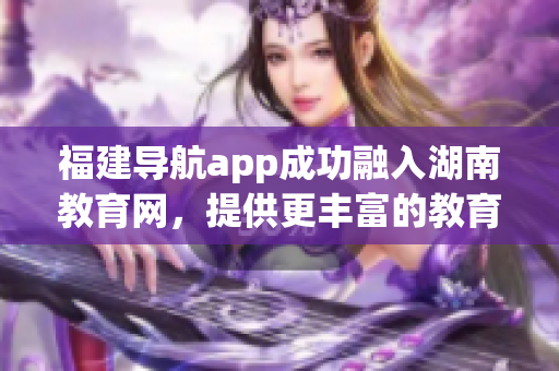 福建导航app成功融入湖南教育网，提供更丰富的教育资源和服务