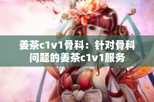 姜茶c1v1骨科：针对骨科问题的姜茶c1v1服务