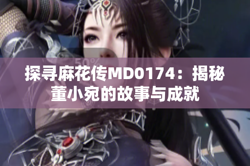 探寻麻花传MD0174：揭秘董小宛的故事与成就