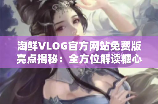 淘鲜VLOG官方网站免费版亮点揭秘：全方位解读糖心商城！