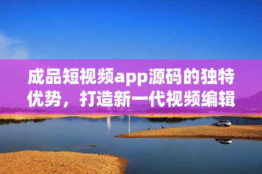 成品短视频app源码的独特优势，打造新一代视频编辑平台