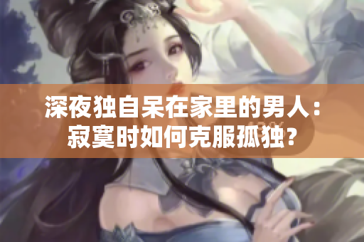 深夜独自呆在家里的男人：寂寞时如何克服孤独？