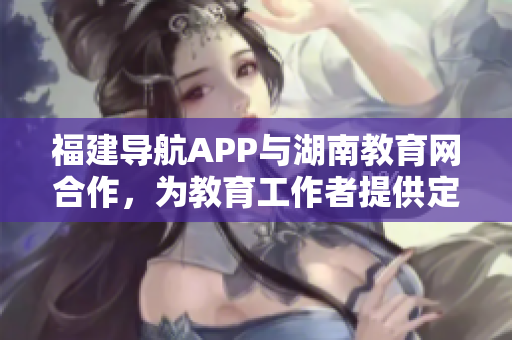 福建导航APP与湖南教育网合作，为教育工作者提供定制化服务