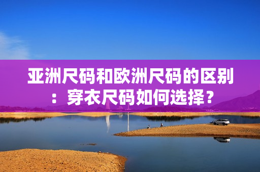 亚洲尺码和欧洲尺码的区别：穿衣尺码如何选择？