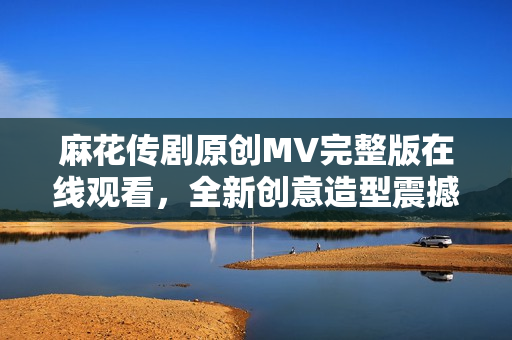 麻花传剧原创MV完整版在线观看，全新创意造型震撼呈现