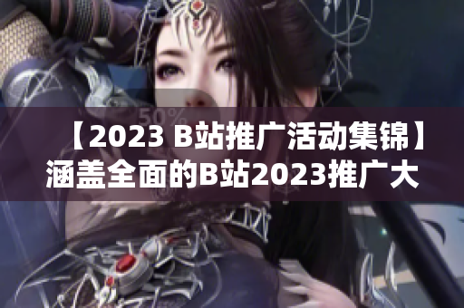 【2023 B站推广活动集锦】涵盖全面的B站2023推广大全