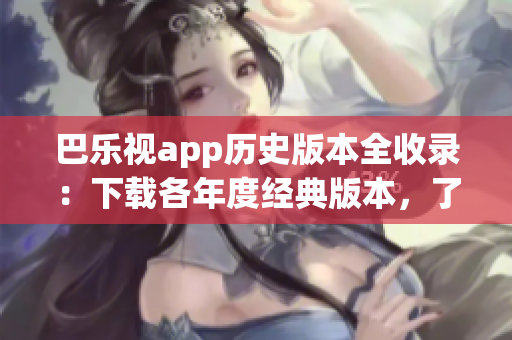 巴乐视app历史版本全收录：下载各年度经典版本，了解产品发展变迁