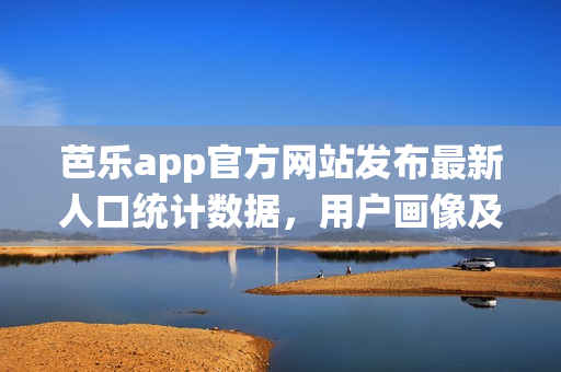 芭乐app官方网站发布最新人口统计数据，用户画像及增长趋势！