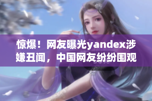 惊爆！网友曝光yandex涉嫌丑闻，中国网友纷纷围观，舆论热议