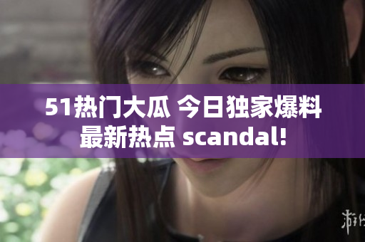 51热门大瓜 今日独家爆料最新热点 scandal!