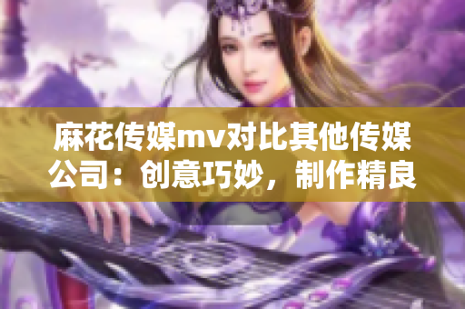 麻花传媒mv对比其他传媒公司：创意巧妙，制作精良，故事感人