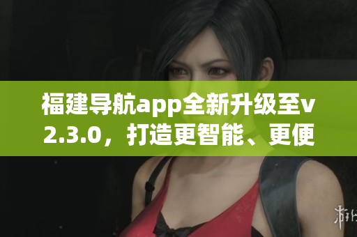 福建导航app全新升级至v2.3.0，打造更智能、更便捷的导航体验