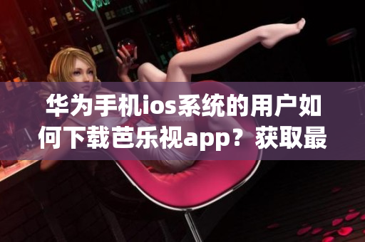 华为手机ios系统的用户如何下载芭乐视app？获取最新下载网址！