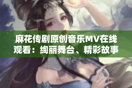 麻花传剧原创音乐MV在线观看：绚丽舞台、精彩故事、动人旋律，感受视听盛宴