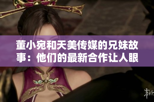 董小宛和天美传媒的兄妹故事：他们的最新合作让人眼前一亮