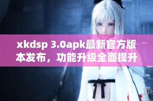 xkdsp 3.0apk最新官方版本发布，功能升级全面提升