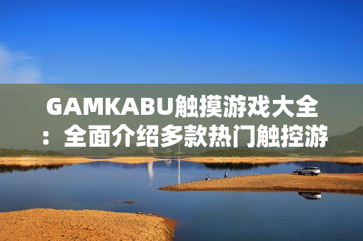 GAMKABU触摸游戏大全：全面介绍多款热门触控游戏，玩法详细解析，让你轻松玩转手机游戏世界