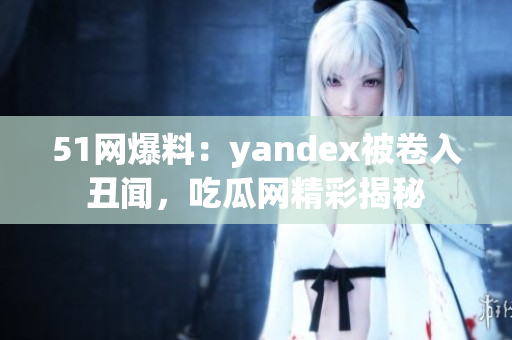 51网爆料：yandex被卷入丑闻，吃瓜网精彩揭秘