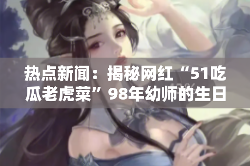 热点新闻：揭秘网红“51吃瓜老虎菜”98年幼师的生日大揭秘