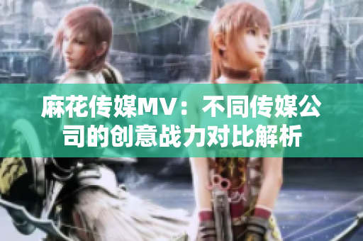 麻花传媒MV：不同传媒公司的创意战力对比解析