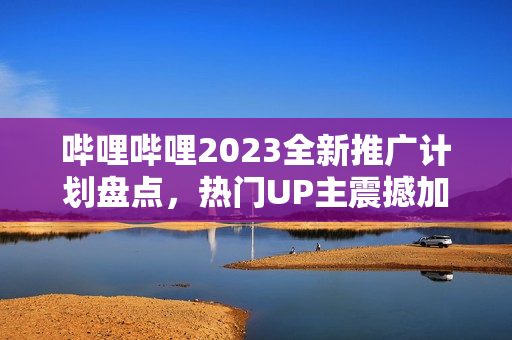 哔哩哔哩2023全新推广计划盘点，热门UP主震撼加入，精彩内容不容错过