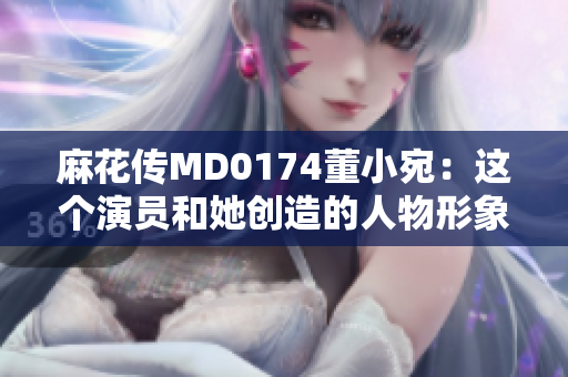 麻花传MD0174董小宛：这个演员和她创造的人物形象给我们带来怎样的影响？