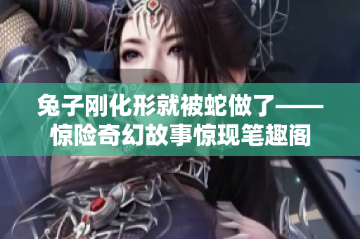 兔子刚化形就被蛇做了——惊险奇幻故事惊现笔趣阁