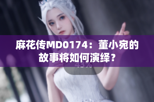 麻花传MD0174：董小宛的故事将如何演绎？