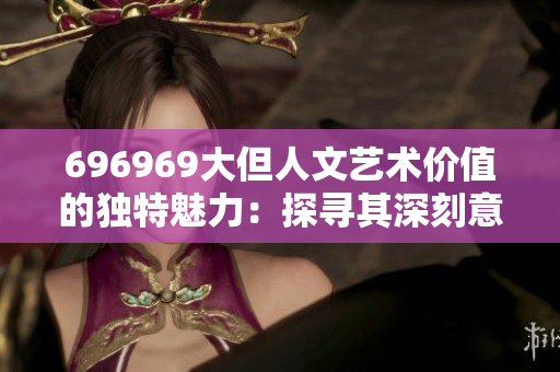 696969大但人文艺术价值的独特魅力：探寻其深刻意义