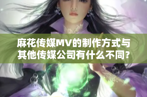 麻花传媒MV的制作方式与其他传媒公司有什么不同？