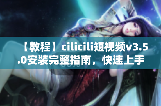 【教程】cilicili短视频v3.5.0安装完整指南，快速上手！