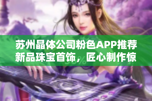 苏州晶体公司粉色APP推荐新品珠宝首饰，匠心制作惊艳亮相