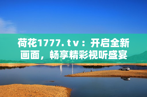 荷花1777. tⅴ：开启全新画面，畅享精彩视听盛宴