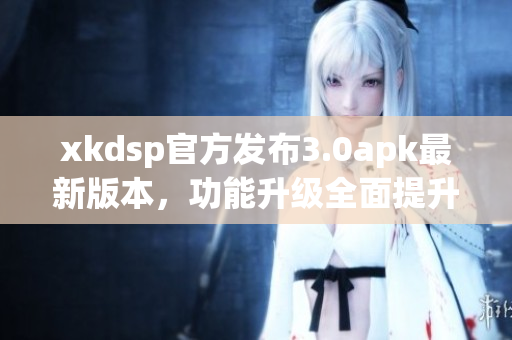 xkdsp官方发布3.0apk最新版本，功能升级全面提升