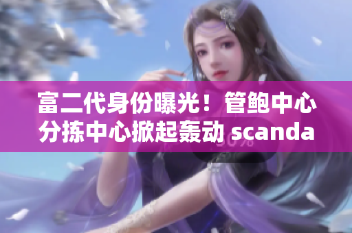 富二代身份曝光！管鲍中心分拣中心掀起轰动 scandal