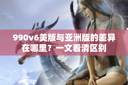 990v6美版与亚洲版的差异在哪里？一文看清区别