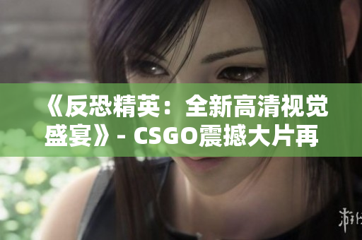 《反恐精英：全新高清视觉盛宴》- CSGO震撼大片再度升级！