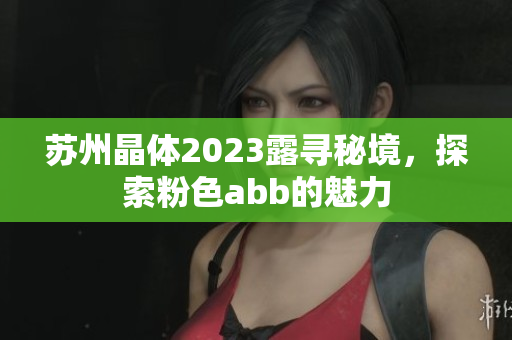 苏州晶体2023露寻秘境，探索粉色abb的魅力