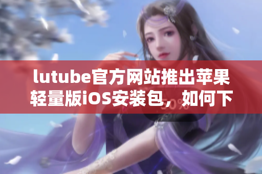 lutube官方网站推出苹果轻量版iOS安装包，如何下载？