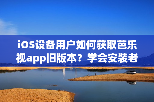 iOS设备用户如何获取芭乐视app旧版本？学会安装老版本iOS芭乐视app的方法